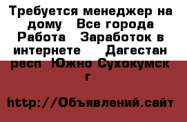 Требуется менеджер на дому - Все города Работа » Заработок в интернете   . Дагестан респ.,Южно-Сухокумск г.